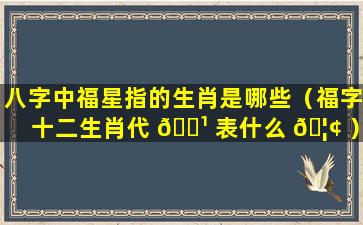 八字中福星指的生肖是哪些（福字十二生肖代 🌹 表什么 🦢 ）